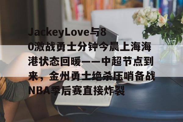 爱游戏网页版-JackeyLove与80激战勇士分钟今晨上海海港状态回暖——中超节点到来，金州勇士绝杀压哨备战NBA季后赛直接炸裂 